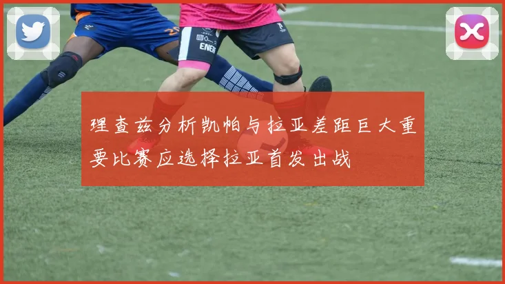 理查兹分析凯帕与拉亚差距巨大重要比赛应选择拉亚首发出战