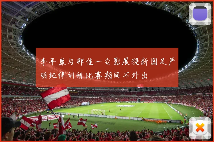 李平康与邵佳一合影展现新国足严明纪律训练比赛期间不外出