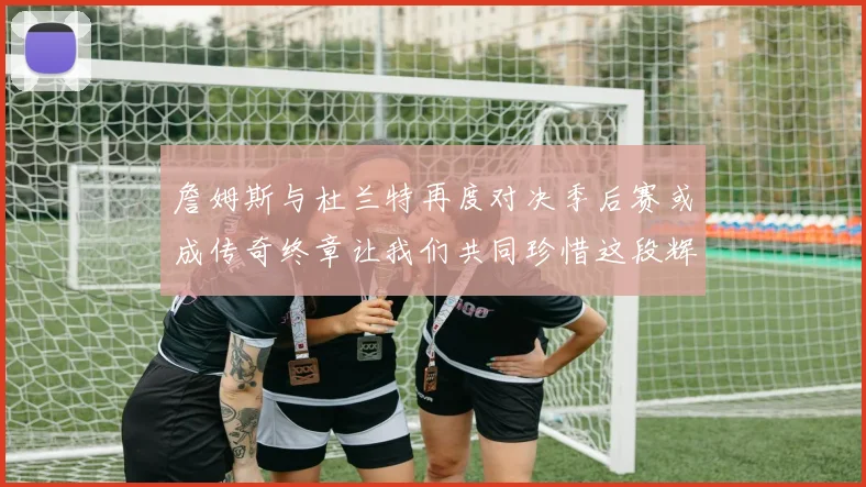 詹姆斯与杜兰特再度对决季后赛或成传奇终章让我们共同珍惜这段辉煌时光