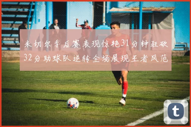 米切尔季后赛表现惊艳31分钟狂砍32分助球队逆转全场展现王者风范