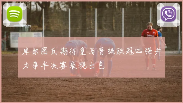 库尔图瓦期待皇马晋级欧冠四强并力争半决赛表现出色