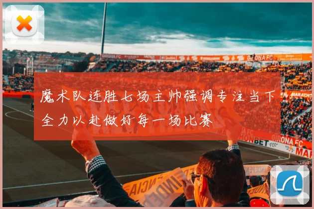 魔术队连胜七场主帅强调专注当下全力以赴做好每一场比赛