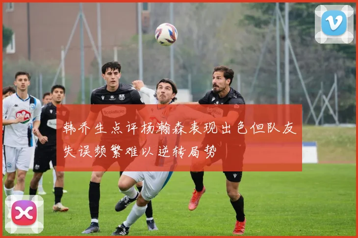 韩乔生点评杨瀚森表现出色但队友失误频繁难以逆转局势