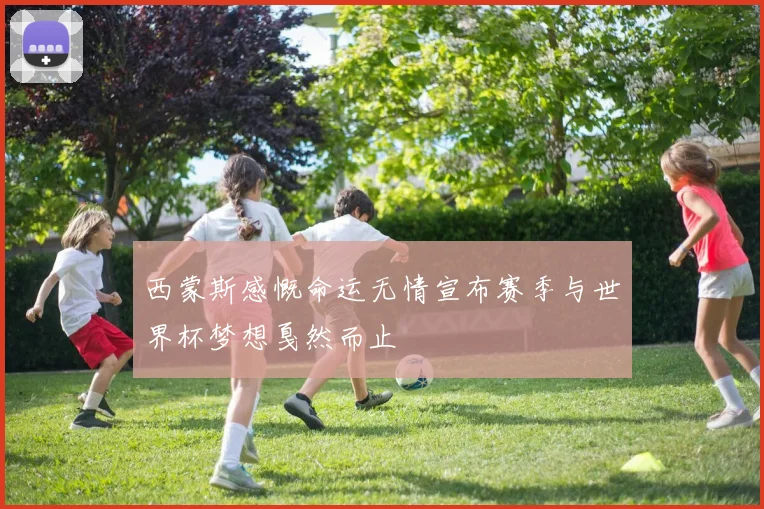 西蒙斯感慨命运无情宣布赛季与世界杯梦想戛然而止