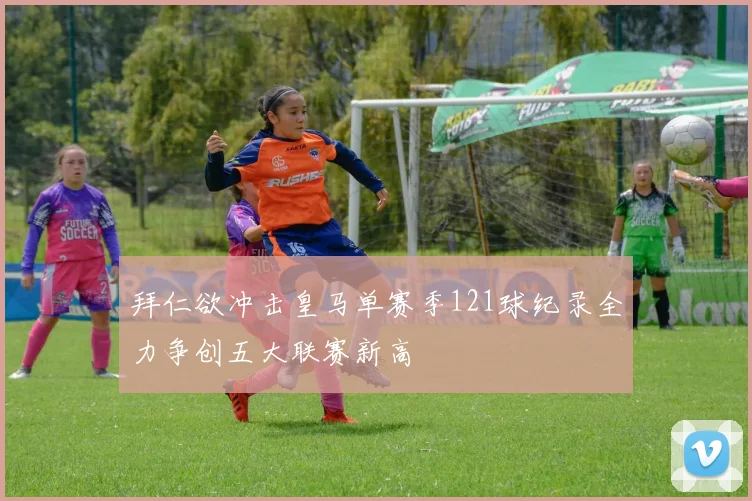 拜仁欲冲击皇马单赛季121球纪录全力争创五大联赛新高