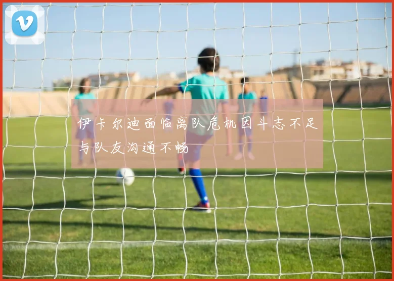 伊卡尔迪面临离队危机因斗志不足与队友沟通不畅