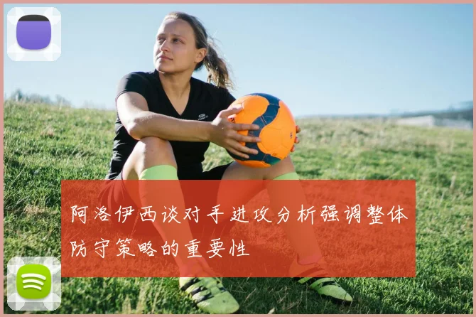 阿洛伊西谈对手进攻分析强调整体防守策略的重要性