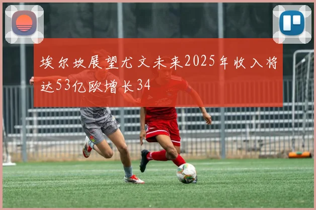 埃尔坎展望尤文未来2025年收入将达53亿欧增长34