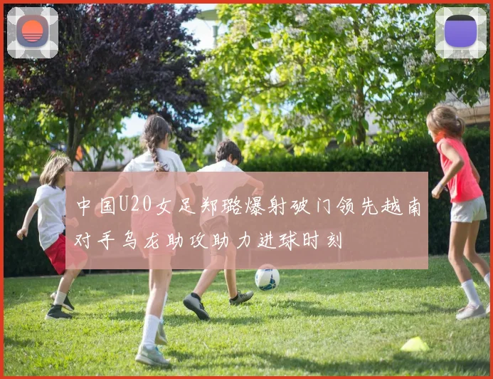 中国U20女足郑璐爆射破门领先越南对手乌龙助攻助力进球时刻