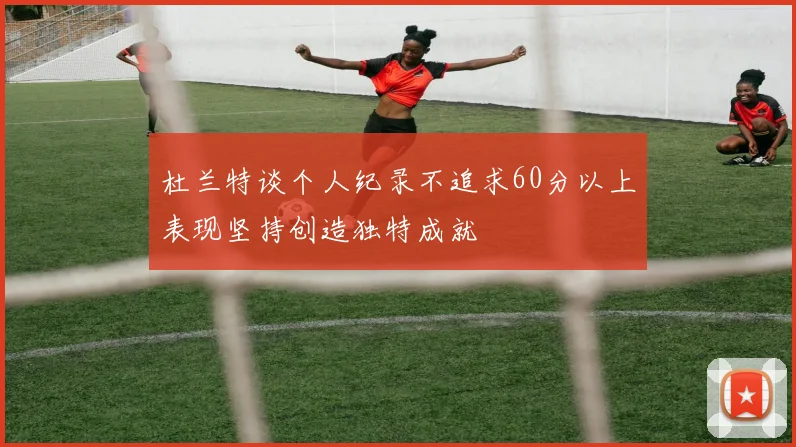 杜兰特谈个人纪录不追求60分以上表现坚持创造独特成就