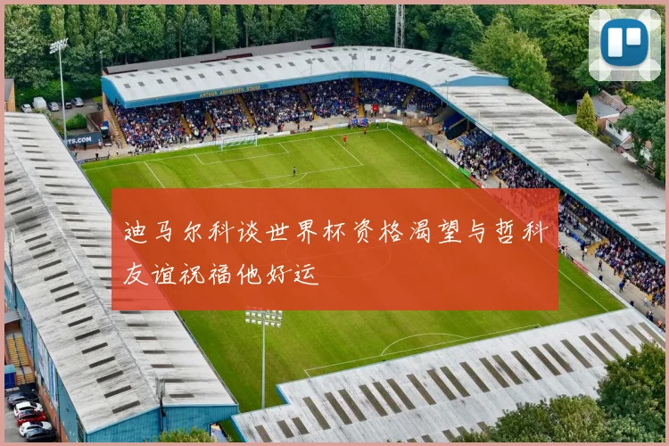 迪马尔科谈世界杯资格渴望与哲科友谊祝福他好运