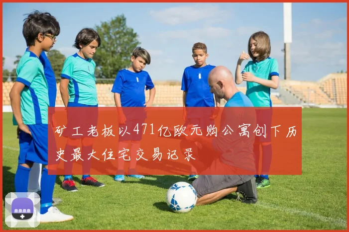 矿工老板以471亿欧元购公寓创下历史最大住宅交易记录